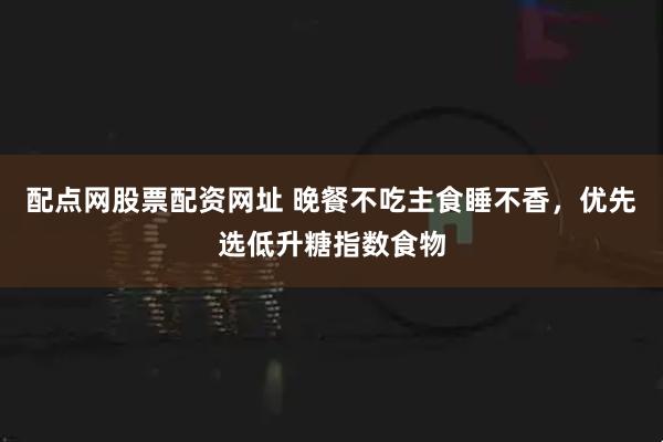配点网股票配资网址 晚餐不吃主食睡不香，优先选低升糖指数食物