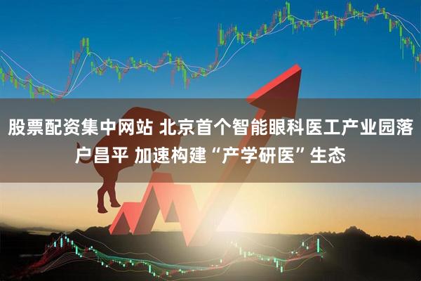 股票配资集中网站 北京首个智能眼科医工产业园落户昌平 加速构建“产学研医”生态