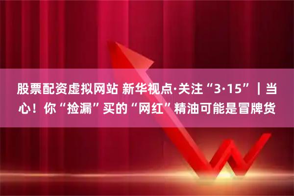 股票配资虚拟网站 新华视点·关注“3·15”｜当心！你“捡漏”买的“网红”精油可能是冒牌货