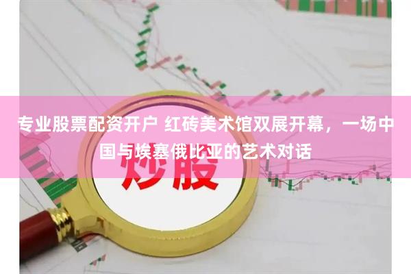 专业股票配资开户 红砖美术馆双展开幕，一场中国与埃塞俄比亚的艺术对话
