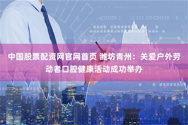 中国股票配资网官网首页 潍坊青州：关爱户外劳动者口腔健康活动成功举办