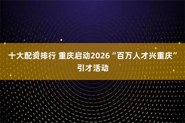十大配资排行 重庆启动2026“百万人才兴重庆”引才活动