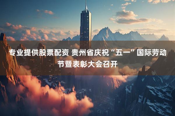 专业提供股票配资 贵州省庆祝“五一”国际劳动节暨表彰大会召开