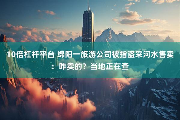 10倍杠杆平台 绵阳一旅游公司被指盗采河水售卖：咋卖的？当地正在查